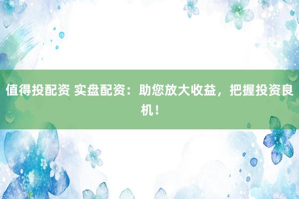 值得投配资 实盘配资：助您放大收益，把握投资良机！