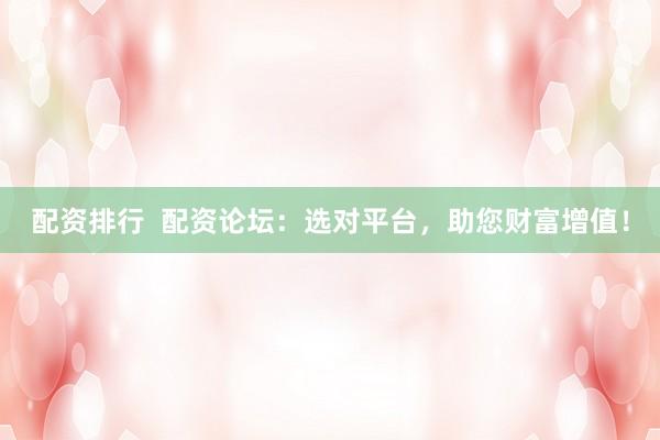 配资排行  配资论坛：选对平台，助您财富增值！