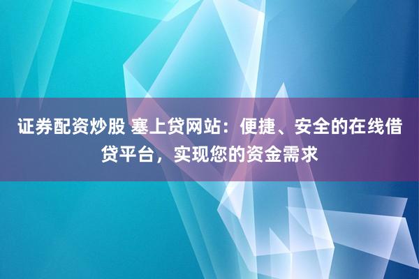 证券配资炒股 塞上贷网站：便捷、安全的在线借贷平台，实现您的资金需求