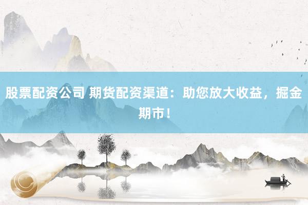 股票配资公司 期货配资渠道：助您放大收益，掘金期市！