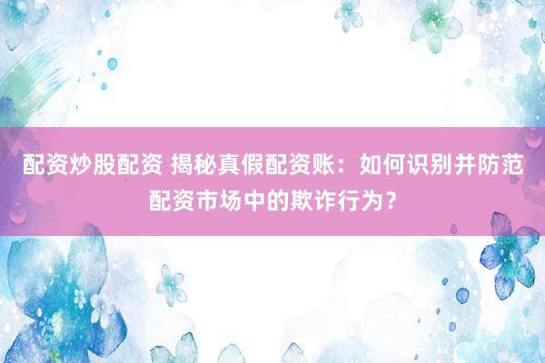 配资炒股配资 揭秘真假配资账：如何识别并防范配资市场中的欺诈行为？