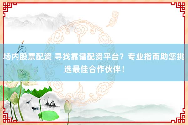 场内股票配资 寻找靠谱配资平台？专业指南助您挑选最佳合作伙伴！