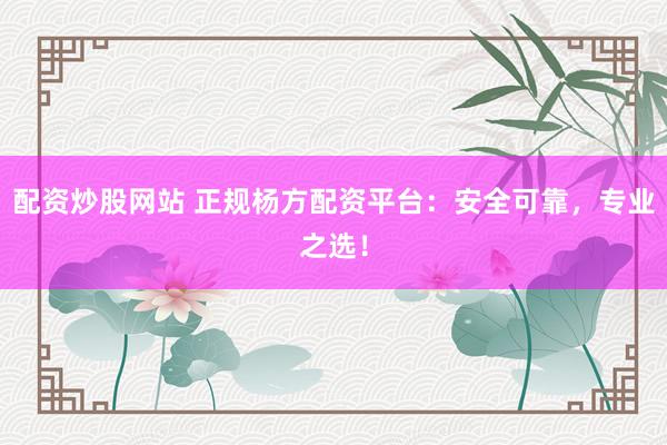 配资炒股网站 正规杨方配资平台：安全可靠，专业之选！
