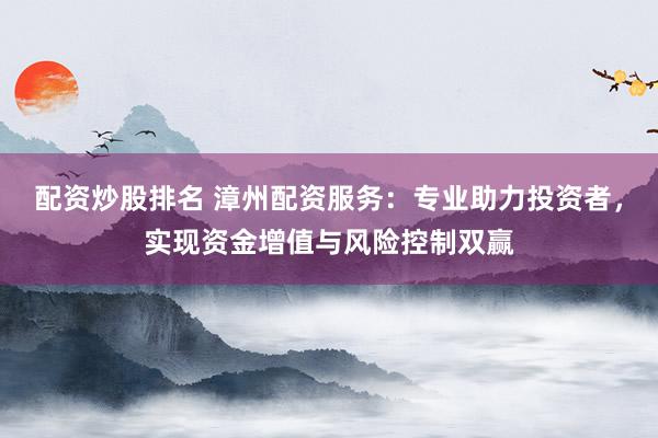 配资炒股排名 漳州配资服务：专业助力投资者，实现资金增值与风险控制双赢