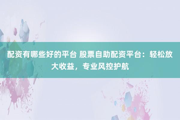 配资有哪些好的平台 股票自助配资平台：轻松放大收益，专业风控护航