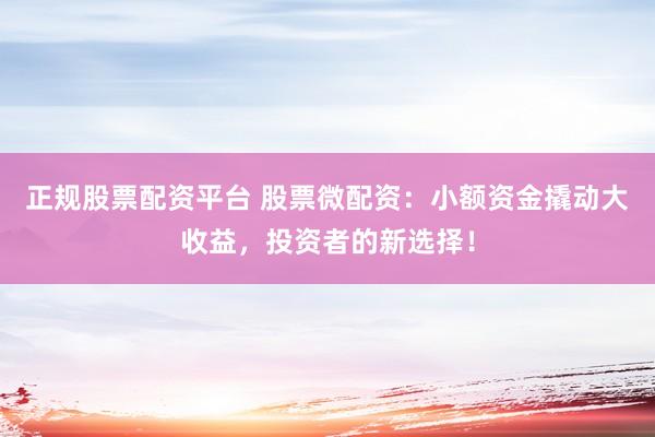 正规股票配资平台 股票微配资：小额资金撬动大收益，投资者的新选择！