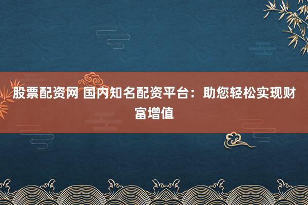 股票配资网 国内知名配资平台：助您轻松实现财富增值