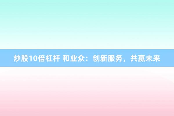 炒股10倍杠杆 和业众：创新服务，共赢未来