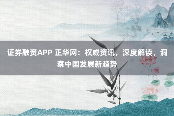 证券融资APP 正华网：权威资讯，深度解读，洞察中国发展新趋势