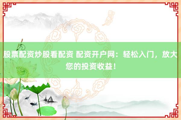股票配资炒股看配资 配资开户网：轻松入门，放大您的投资收益！