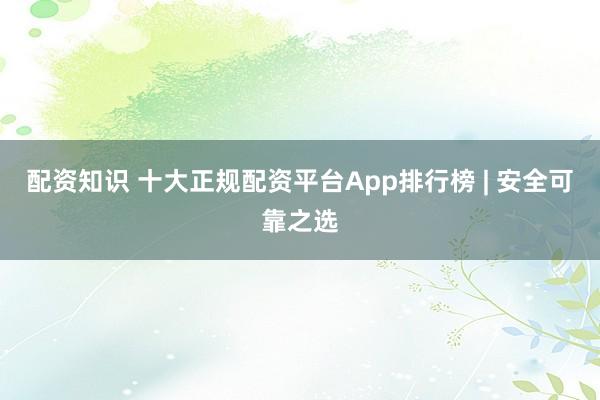 配资知识 十大正规配资平台App排行榜 | 安全可靠之选