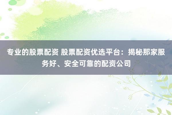 专业的股票配资 股票配资优选平台：揭秘那家服务好、安全可靠的配资公司