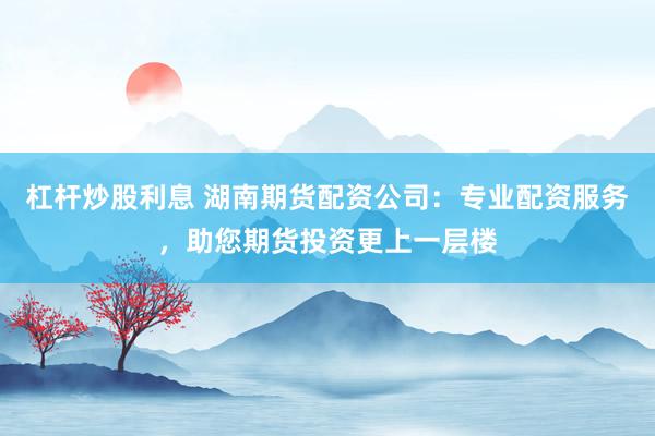 杠杆炒股利息 湖南期货配资公司：专业配资服务，助您期货投资更上一层楼