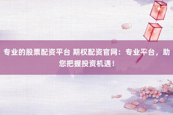专业的股票配资平台 期权配资官网：专业平台，助您把握投资机遇！