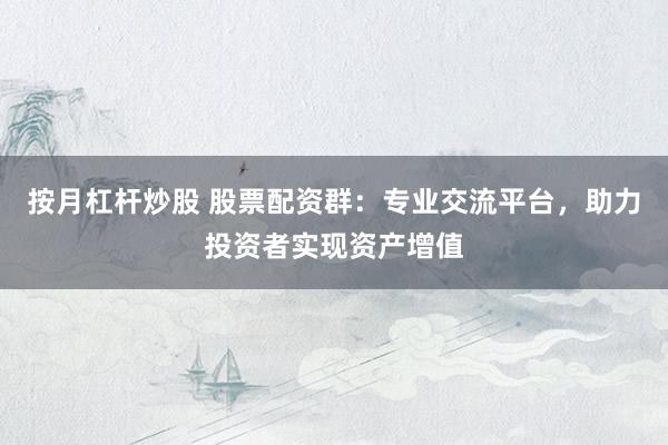 按月杠杆炒股 股票配资群：专业交流平台，助力投资者实现资产增值