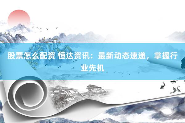 股票怎么配资 恒达资讯：最新动态速递，掌握行业先机