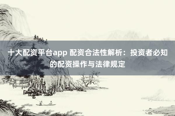 十大配资平台app 配资合法性解析：投资者必知的配资操作与法律规定