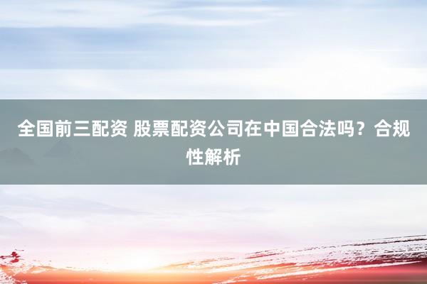 全国前三配资 股票配资公司在中国合法吗？合规性解析