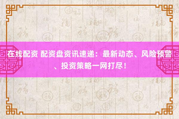 在线配资 配资盘资讯速递：最新动态、风险预警、投资策略一网打尽！