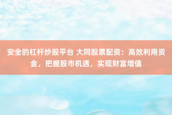 安全的杠杆炒股平台 大同股票配资：高效利用资金，把握股市机遇，实现财富增值