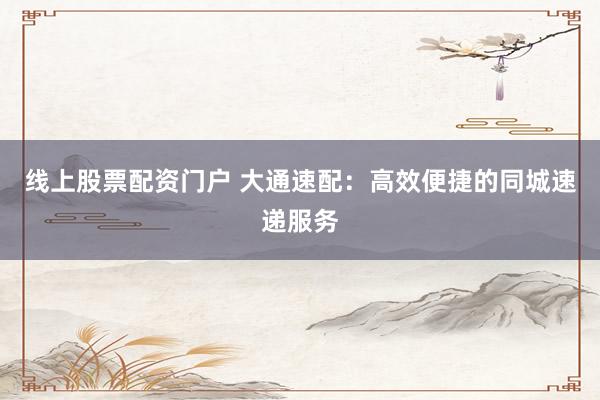 线上股票配资门户 大通速配：高效便捷的同城速递服务
