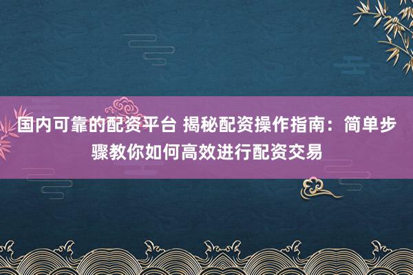 国内可靠的配资平台 揭秘配资操作指南：简单步骤教你如何高效进行配资交易