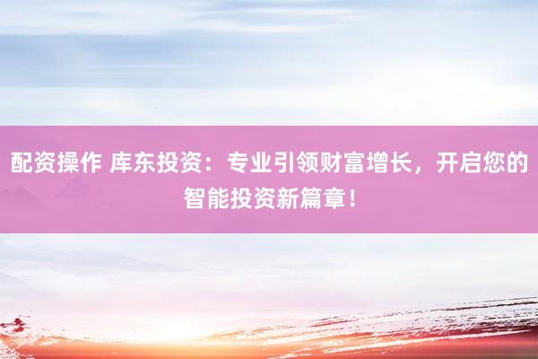 配资操作 库东投资：专业引领财富增长，开启您的智能投资新篇章！