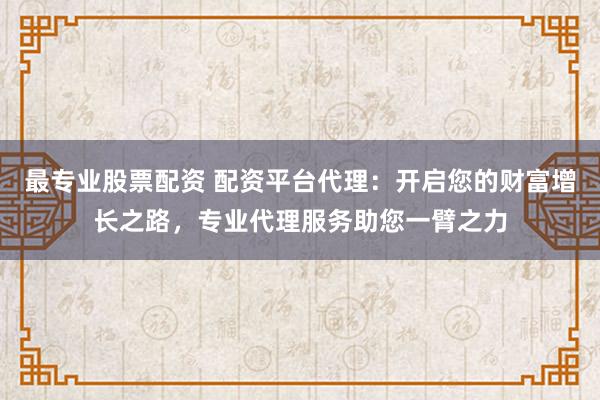 最专业股票配资 配资平台代理：开启您的财富增长之路，专业代理服务助您一臂之力