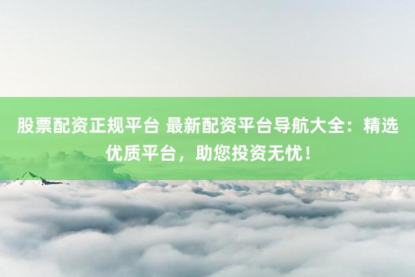 股票配资正规平台 最新配资平台导航大全：精选优质平台，助您投资无忧！