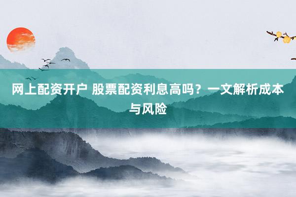 网上配资开户 股票配资利息高吗？一文解析成本与风险