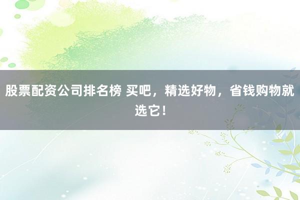 股票配资公司排名榜 买吧，精选好物，省钱购物就选它！