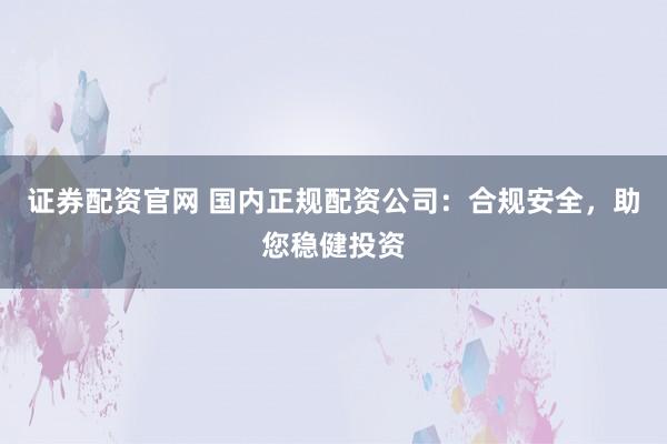证券配资官网 国内正规配资公司：合规安全，助您稳健投资