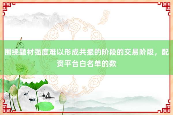 围绕题材强度难以形成共振的阶段的交易阶段，配资平台白名单的数