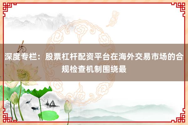 深度专栏：股票杠杆配资平台在海外交易市场的合规检查机制围绕最