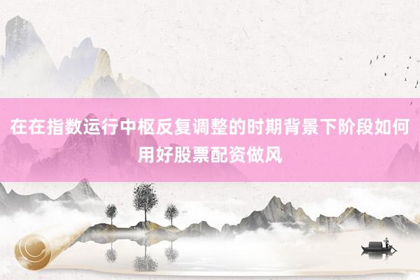 在在指数运行中枢反复调整的时期背景下阶段如何用好股票配资做风