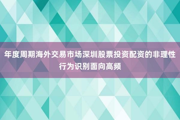 年度周期海外交易市场深圳股票投资配资的非理性行为识别面向高频