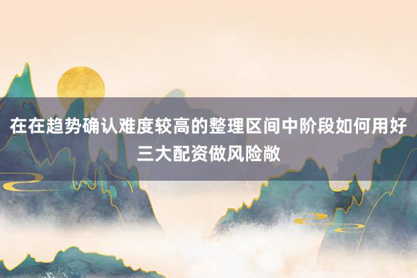 在在趋势确认难度较高的整理区间中阶段如何用好三大配资做风险敞