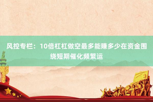 风控专栏：10倍杠杠做空最多能赚多少在资金围绕短期催化频繁运