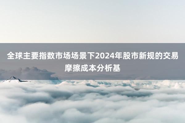 全球主要指数市场场景下2024年股市新规的交易摩擦成本分析基