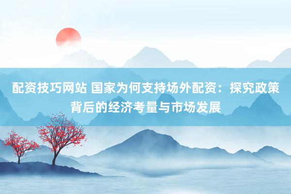 配资技巧网站 国家为何支持场外配资：探究政策背后的经济考量与市场发展