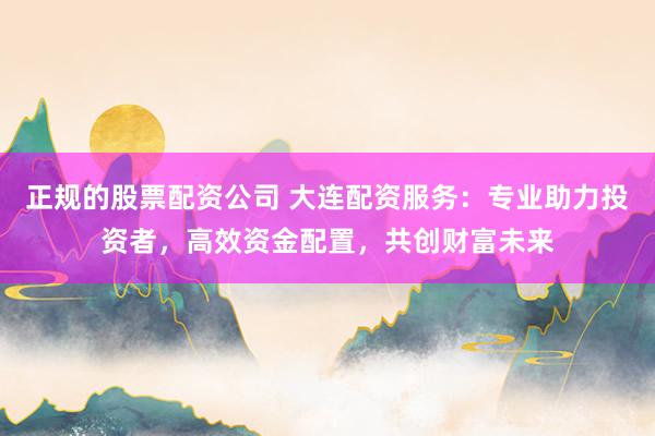 正规的股票配资公司 大连配资服务：专业助力投资者，高效资金配置，共创财富未来