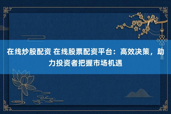 在线炒股配资 在线股票配资平台：高效决策，助力投资者把握市场机遇