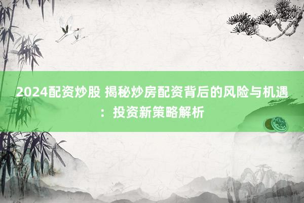 2024配资炒股 揭秘炒房配资背后的风险与机遇：投资新策略解析