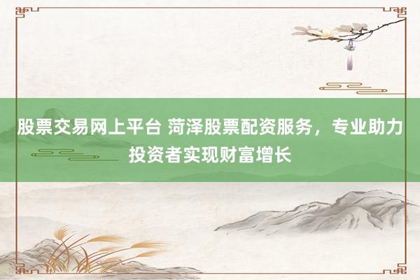 股票交易网上平台 菏泽股票配资服务，专业助力投资者实现财富增长