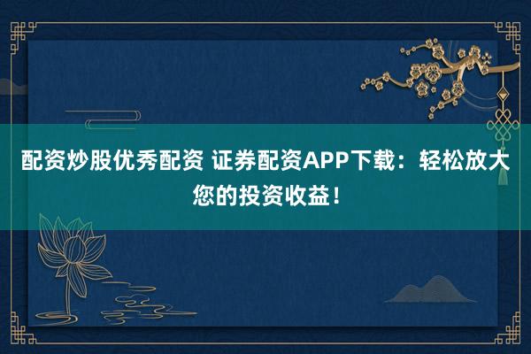 配资炒股优秀配资 证券配资APP下载：轻松放大您的投资收益！