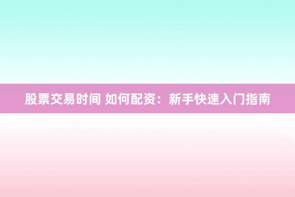 股票交易时间 如何配资：新手快速入门指南