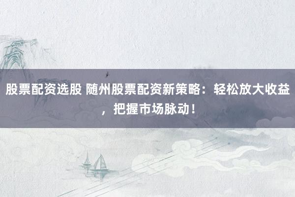 股票配资选股 随州股票配资新策略：轻松放大收益，把握市场脉动！