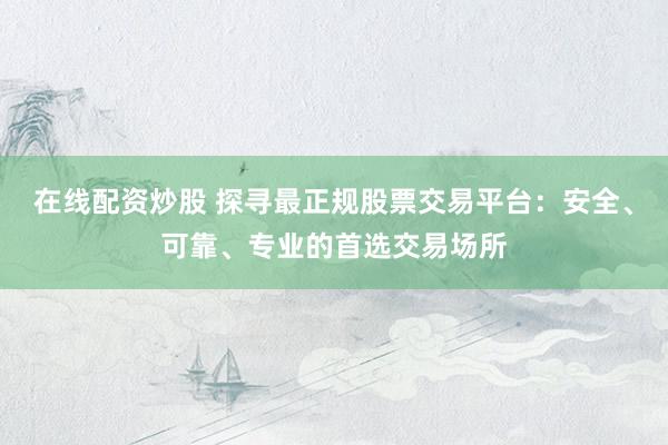 在线配资炒股 探寻最正规股票交易平台：安全、可靠、专业的首选交易场所