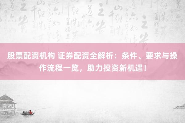 股票配资机构 证券配资全解析：条件、要求与操作流程一览，助力投资新机遇！