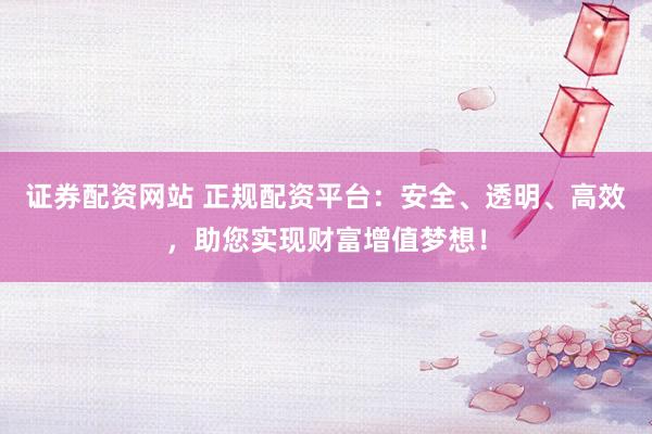 证券配资网站 正规配资平台：安全、透明、高效，助您实现财富增值梦想！